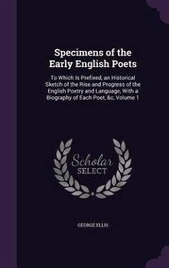 Specimens of the Early English Poets: To Which Is Prefixed, an Historical Sketch of the Rise and Progress of the English Poetry and Language, With a B - Ellis, George