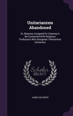 Unitarianism Abandoned: Or, Reasons Assigned for Ceasing to Be Connected With Religious Professors Who Designate Themselves Unitarians - Gilchrist, James