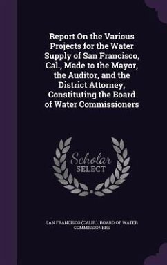 Report On the Various Projects for the Water Supply of San Francisco, Cal., Made to the Mayor, the Auditor, and the District Attorney, Constituting th