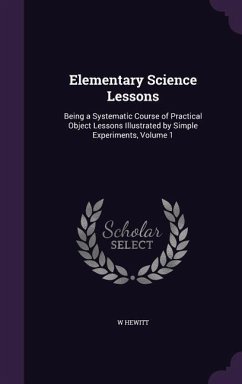 Elementary Science Lessons: Being a Systematic Course of Practical Object Lessons Illustrated by Simple Experiments, Volume 1 - Hewitt, W.