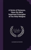 A Series of Sermons, Upon the Most Important Principles of Our Holy Religion