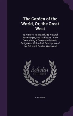 The Garden of the World, Or, the Great West: Its History, Its Wealth, Its Natural Advantages, and Its Future: Also Comprising a Complete Guide to Emig - Dana, C. W.