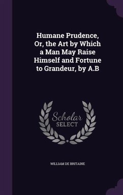 Humane Prudence, Or, the Art by Which a Man May Raise Himself and Fortune to Grandeur, by A.B - De Britaine, William