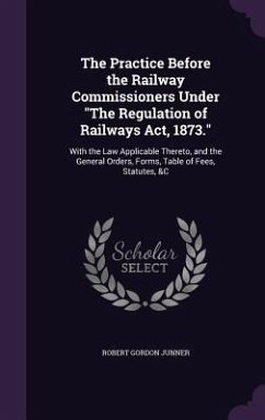 The Practice Before the Railway Commissioners Under The Regulation of Railways Act, 1873.: With the Law Applicable Thereto, and the General Orders, Fo - Junner, Robert Gordon