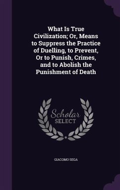 What Is True Civilization; Or, Means to Suppress the Practice of Duelling, to Prevent, Or to Punish, Crimes, and to Abolish the Punishment of Death - Sega, Giacomo