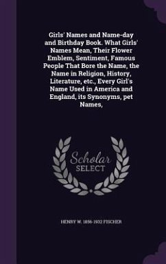 Girls' Names and Name-day and Birthday Book. What Girls' Names Mean, Their Flower Emblem, Sentiment, Famous People That Bore the Name, the Name in Rel - Fischer, Henry W.