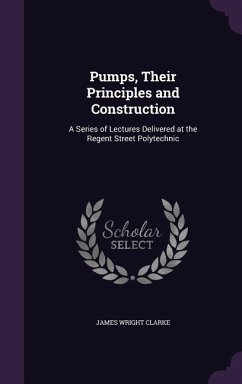 Pumps, Their Principles and Construction: A Series of Lectures Delivered at the Regent Street Polytechnic - Clarke, James Wright