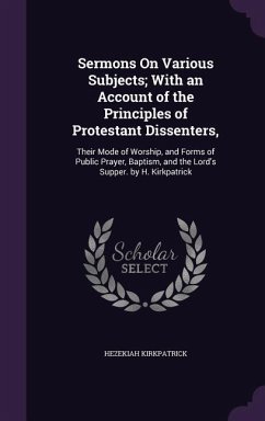 Sermons On Various Subjects; With an Account of the Principles of Protestant Dissenters,: Their Mode of Worship, and Forms of Public Prayer, Baptism, - Kirkpatrick, Hezekiah