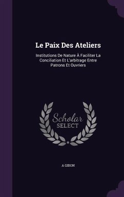 Le Paix Des Ateliers: Institutions De Nature À Faciliter La Conciliation Et L'arbitrage Entre Patrons Et Ouvriers - Gibon, A.