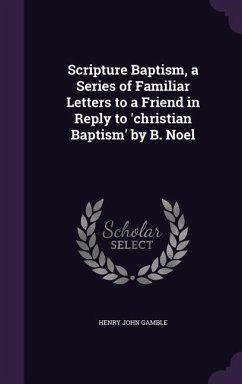 Scripture Baptism, a Series of Familiar Letters to a Friend in Reply to 'christian Baptism' by B. Noel - Gamble, Henry John