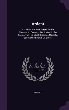 Ardent: A Tale of Windsor Forest, in the Nineteenth Century; Dedicated to the Memory of His Most Gracious Majesty, George the - Wilmot, R.