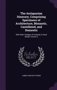 The Antiquarian Itinerary, Comprising Specimens of Architecture, Monastic, Castellated, and Domestic: With Other Vestiges of Antiquity in Great Britai - Storer, James Sargant