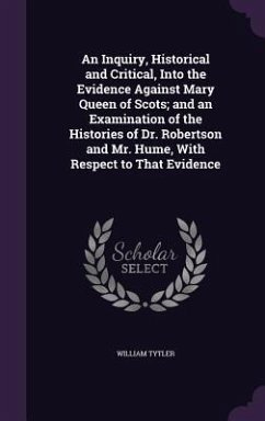 An Inquiry, Historical and Critical, Into the Evidence Against Mary Queen of Scots; and an Examination of the Histories of Dr. Robertson and Mr. Hume, - Tytler, William