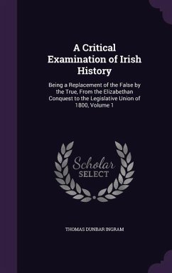 A Critical Examination of Irish History: Being a Replacement of the False by the True, From the Elizabethan Conquest to the Legislative Union of 1800, - Ingram, Thomas Dunbar