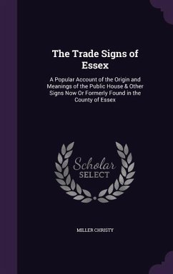 The Trade Signs of Essex: A Popular Account of the Origin and Meanings of the Public House & Other Signs Now Or Formerly Found in the County of - Christy, Miller