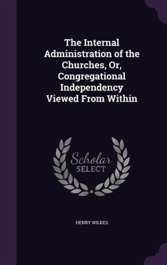 The Internal Administration of the Churches, Or, Congregational Independency Viewed From Within - Wilkes, Henry