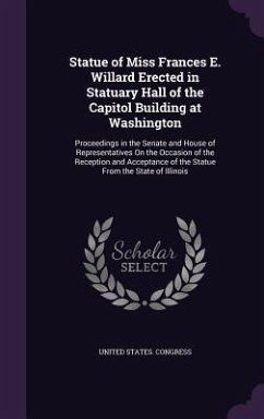 Statue of Miss Frances E. Willard Erected in Statuary Hall of the Capitol Building at Washington: Proceedings in the Senate and House of Representativ