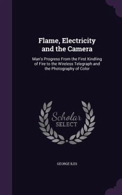 Flame, Electricity and the Camera: Man's Progress From the First Kindling of Fire to the Wireless Telegraph and the Photography of Color - Iles, George