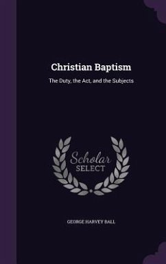 Christian Baptism: The Duty, the Act, and the Subjects - Ball, George Harvey