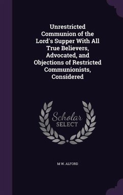 Unrestricted Communion of the Lord's Supper With All True Believers, Advocated, and Objections of Restricted Communionists, Considered - Alford, M. W.