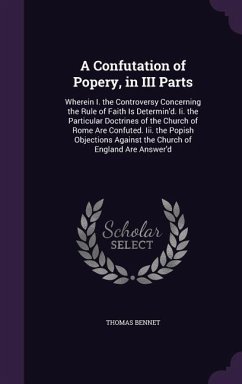 A Confutation of Popery, in III Parts: Wherein I. the Controversy Concerning the Rule of Faith Is Determin'd. Ii. the Particular Doctrines of the Chur - Bennet, Thomas