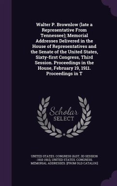 Walter P. Brownlow (late a Representative From Tennessee); Memorial Addresses Delivered in the House of Representatives and the Senate of the United States, Sixty-first Congress, Third Session. Proceedings in the House, February 19, 1911. Proceedings in T