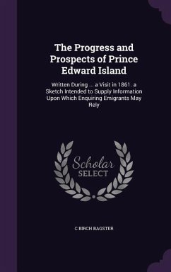 The Progress and Prospects of Prince Edward Island: Written During ... a Visit in 1861. a Sketch Intended to Supply Information Upon Which Enquiring E - Bagster, C. Birch