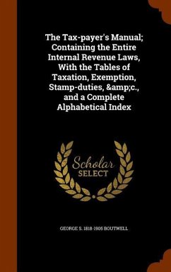 The Tax-payer's Manual; Containing the Entire Internal Revenue Laws, With the Tables of Taxation, Exemption, Stamp-duties, &c., and a Complete Alphabetical Index - Boutwell, George S