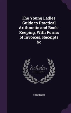 The Young Ladies' Guide to Practical Arithmetic and Book-Keeping, With Forms of Invoices, Receipts &c - Morrison, G.