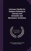 Lectures Chiefly On Subjects Relating to Literary and Scientific and Mechanics' Institutes