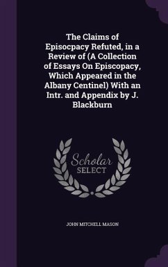 The Claims of Episocpacy Refuted, in a Review of (A Collection of Essays On Episcopacy, Which Appeared in the Albany Centinel) With an Intr. and Appendix by J. Blackburn - Mason, John Mitchell