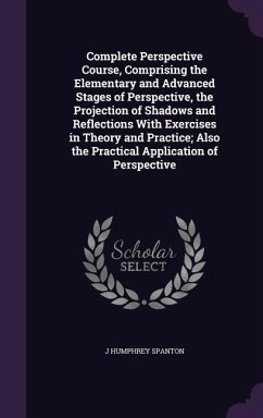 Complete Perspective Course, Comprising the Elementary and Advanced Stages of Perspective, the Projection of Shadows and Reflections With Exercises in - Spanton, J. Humphrey