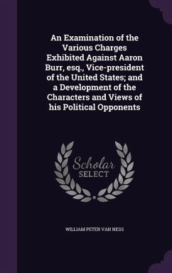 An Examination of the Various Charges Exhibited Against Aaron Burr, esq., Vice-president of the United States; and a Development of the Characters and - Ness, William Peter van