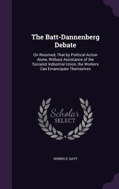 The Batt-Dannenberg Debate: On Resolved, That by Political Action Alone, Without Assistance of the Socialist Industrial Union, the Workers Can Ema - Batt, Dennis E.