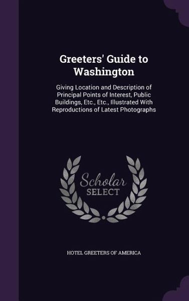 Greeters' Guide to Washington: Giving Location and Description of Principal Points of Interest, Public Buildings, Etc., Etc., Illustrated With Reprod Greeters' Guide to Washington: Giving Location and Description of Principal Points of Interest, Public Buildings, Etc., Etc., Illustrated With Reprod