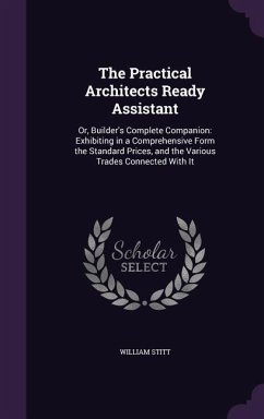 The Practical Architects Ready Assistant: Or, Builder's Complete Companion: Exhibiting in a Comprehensive Form the Standard Prices, and the Various Tr - Stitt, William