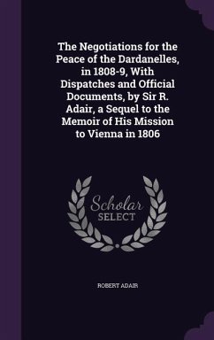 The Negotiations for the Peace of the Dardanelles, in 1808-9, With Dispatches and Official Documents, by Sir R. Adair, a Sequel to the Memoir of His Mission to Vienna in 1806 - Adair, Robert