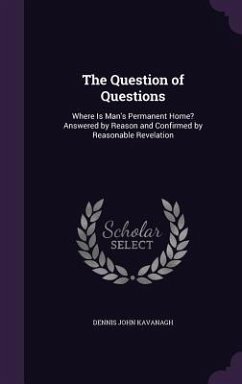 The Question of Questions: Where Is Man's Permanent Home? Answered by Reason and Confirmed by Reasonable Revelation - Kavanagh, Dennis John