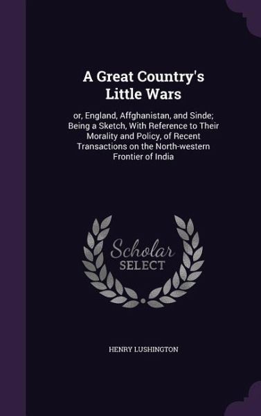 A Great Country's Little Wars: or, England, Affghanistan, and Sinde; Being a Sketch, With Reference to Their Morality and Policy, of Recent Transacti A Great Country's Little Wars: or, England, Affghanistan, and Sinde; Being a Sketch, With Reference to Their Morality and Policy, of Recent Transacti