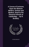 A Course of Lectures, Upon the Materia Medica, Antient and Modern. Read in the Physick Schools at Cambridge, ... by R. Bradley,