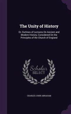 The Unity of History: Or, Outlines of Lectures On Ancient and Modern History, Considered On the Principles of the Church of England - Abraham, Charles John