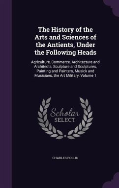 The History of the Arts and Sciences of the Antients, Under the Following Heads: Agriculture, Commerce, Architecture and Architects, Sculpture and Scu - Rollin, Charles
