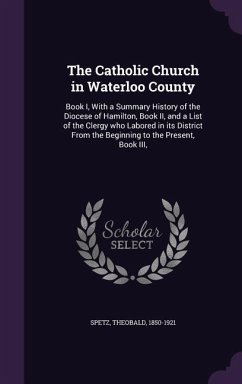 The Catholic Church in Waterloo County: Book I, With a Summary History of the Diocese of Hamilton, Book II, and a List of the Clergy who Labored in it - Spetz, Theobald