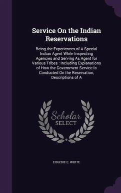 Service On the Indian Reservations: Being the Experiences of A Special Indian Agent While Inspecting Agencies and Serving As Agent for Various Tribes: - White, Eugene E.