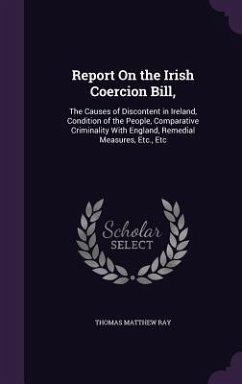 Report On the Irish Coercion Bill,: The Causes of Discontent in Ireland, Condition of the People, Comparative Criminality With England, Remedial Measu - Ray, Thomas Matthew