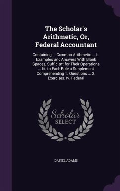 The Scholar's Arithmetic, Or, Federal Accountant: Containing, I. Common Arithmetic ... Ii. Examples and Answers With Blank Spaces, Sufficient for Thei - Adams, Daniel