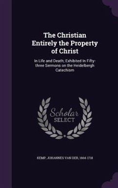 The Christian Entirely the Property of Christ: In Life and Death; Exhibited In Fifty-three Sermons on the Heidelbergh Catechism - Kemp, Johannes Van Der