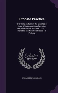 Probate Practice: Or a Compendium of the Statutes of Iowa, With Annotations From the Decisions of the Supreme Court ... Including the Ne - Miller, William Edward