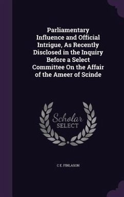 Parliamentary Influence and Official Intrigue, As Recently Disclosed in the Inquiry Before a Select Committee On the Affair of the Ameer of Scinde - Finlason, C. E.