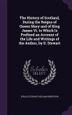 The History of Scotland, During the Reigns of Queen Mary and of King James Vi. to Which Is Prefixed an Account of the Life and Writings of the Author,